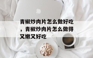 青椒炒肉片怎么做好吃，青椒炒肉片怎么做得又嫩又好吃