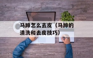 马蹄怎么去皮（马蹄的清洗和去皮技巧）