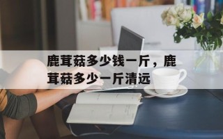 鹿茸菇多少钱一斤，鹿茸菇多少一斤清远