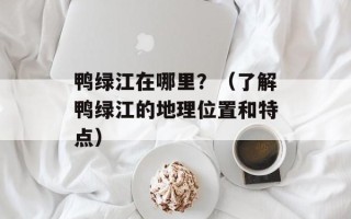 鸭绿江在哪里？（了解鸭绿江的地理位置和特点）