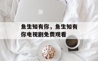 鱼生知有你，鱼生知有你电视剧免费观看