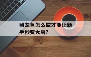 鲟龙鱼怎么做才能让新手秒变大厨？