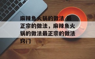 麻辣鱼火锅的做法 最正宗的做法，麻辣鱼火锅的做法最正宗的做法窍门