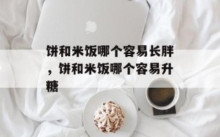 饼和米饭哪个容易长胖，饼和米饭哪个容易升糖