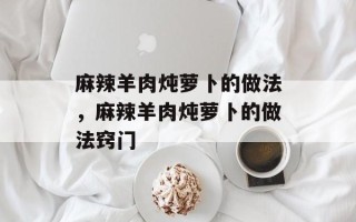 麻辣羊肉炖萝卜的做法，麻辣羊肉炖萝卜的做法窍门