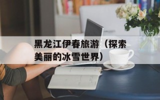 黑龙江伊春旅游（探索美丽的冰雪世界）