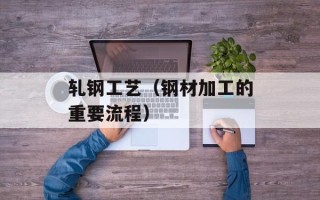 轧钢工艺（钢材加工的重要流程）