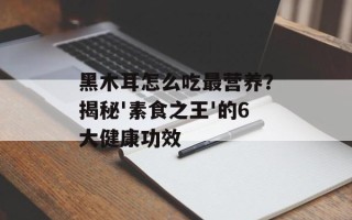 黑木耳怎么吃最营养？揭秘'素食之王'的6大健康功效