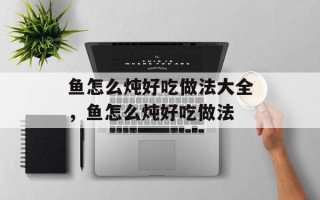 鱼怎么炖好吃做法大全，鱼怎么炖好吃做法