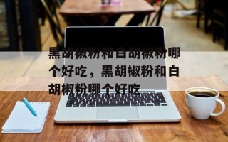 黑胡椒粉和白胡椒粉哪个好吃，黑胡椒粉和白胡椒粉哪个好吃