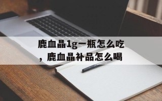 鹿血晶1g一瓶怎么吃，鹿血晶补品怎么喝