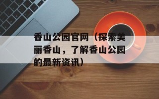 香山公园官网（探索美丽香山，了解香山公园的最新资讯）