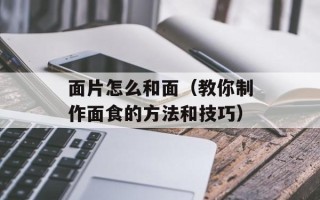 面片怎么和面（教你制作面食的方法和技巧）