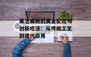 黑芝麻粉的黄金配比与创新吃法：从传统工艺到现代应用