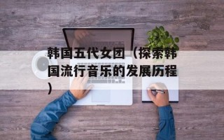 韩国五代女团（探索韩国流行音乐的发展历程）