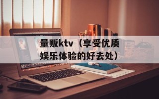 量贩ktv（享受优质娱乐体验的好去处）