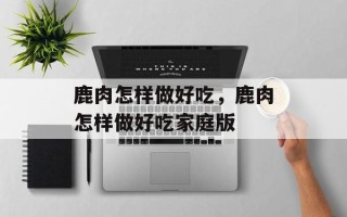 鹿肉怎样做好吃，鹿肉怎样做好吃家庭版