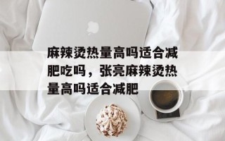 麻辣烫热量高吗适合减肥吃吗，张亮麻辣烫热量高吗适合减肥