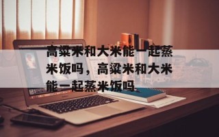 高粱米和大米能一起蒸米饭吗，高粱米和大米能一起蒸米饭吗