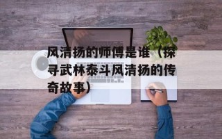 风清扬的师傅是谁（探寻武林泰斗风清扬的传奇故事）