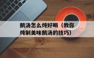 鹅汤怎么炖好喝（教你炖制美味鹅汤的技巧）