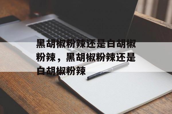 黑胡椒粉辣还是白胡椒粉辣，黑胡椒粉辣还是白胡椒粉辣-第1张图片-