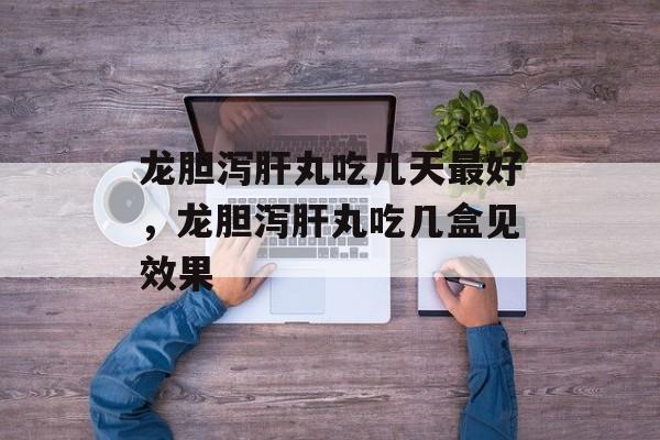 龙胆泻肝丸吃几天最好，龙胆泻肝丸吃几盒见效果-第1张图片-