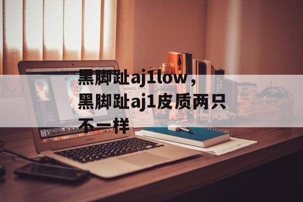 黑脚趾aj1low，黑脚趾aj1皮质两只不一样-第1张图片-