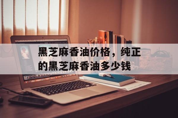 黑芝麻香油价格，纯正的黑芝麻香油多少钱-第1张图片-