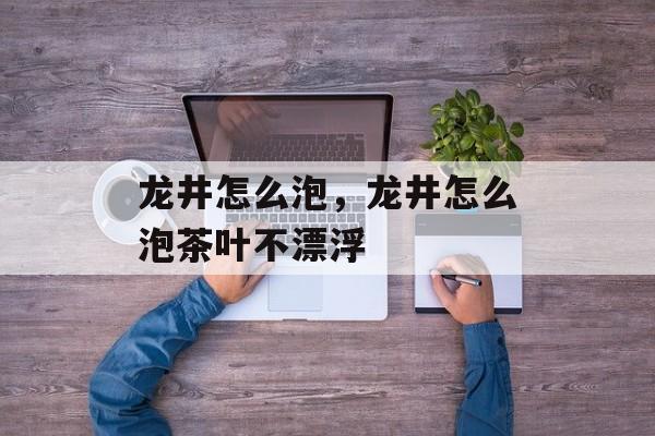 龙井怎么泡，龙井怎么泡茶叶不漂浮-第1张图片-