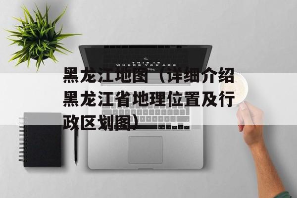 黑龙江地图（详细介绍黑龙江省地理位置及行政区划图）-第1张图片-