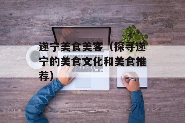 遂宁美食美客（探寻遂宁的美食文化和美食推荐）-第1张图片-