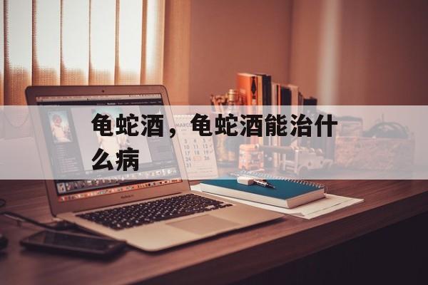 龟蛇酒，龟蛇酒能治什么病-第1张图片-