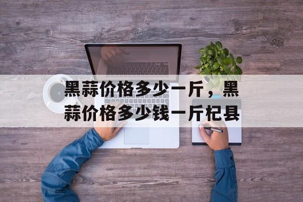黑蒜价格多少一斤，黑蒜价格多少钱一斤杞县-第1张图片-