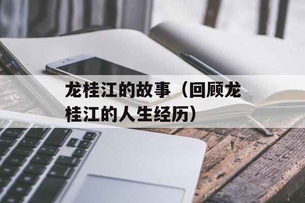 龙桂江的故事（回顾龙桂江的人生经历）-第1张图片-