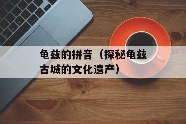 龟兹的拼音（探秘龟兹古城的文化遗产）-第1张图片-