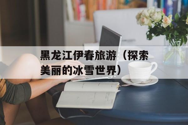 黑龙江伊春旅游（探索美丽的冰雪世界）-第1张图片-