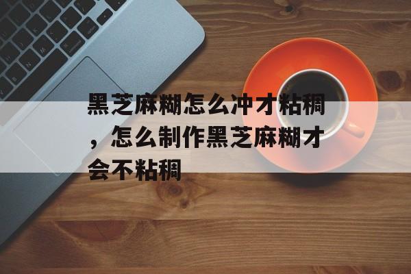 黑芝麻糊怎么冲才粘稠，怎么制作黑芝麻糊才会不粘稠-第1张图片-