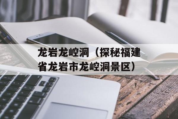 龙岩龙崆洞（探秘福建省龙岩市龙崆洞景区）-第1张图片-