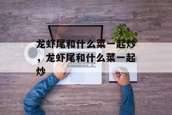龙虾尾和什么菜一起炒，龙虾尾和什么菜一起炒-第1张图片-