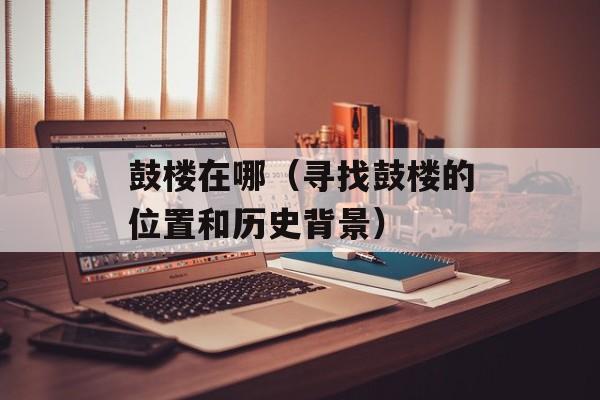 鼓楼在哪（寻找鼓楼的位置和历史背景）-第1张图片-