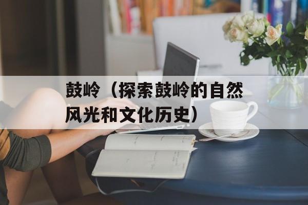 鼓岭（探索鼓岭的自然风光和文化历史）-第1张图片-