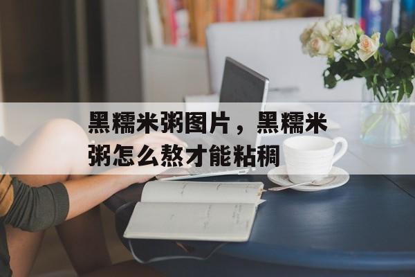 黑糯米粥图片，黑糯米粥怎么熬才能粘稠-第1张图片-