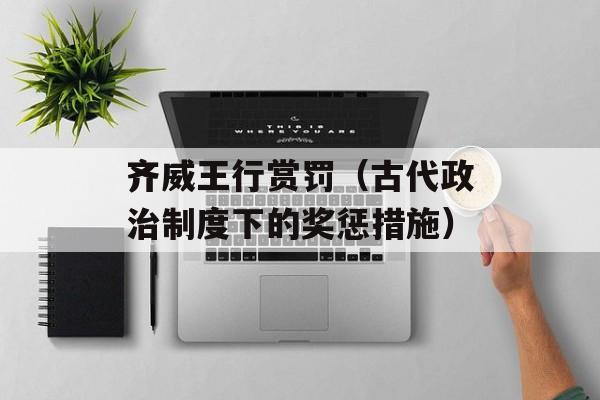 齐威王行赏罚（古代政治制度下的奖惩措施）-第1张图片-