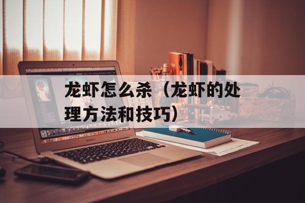龙虾怎么杀（龙虾的处理方法和技巧）-第1张图片-