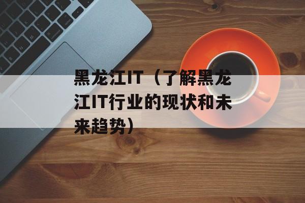黑龙江IT（了解黑龙江IT行业的现状和未来趋势）-第1张图片-