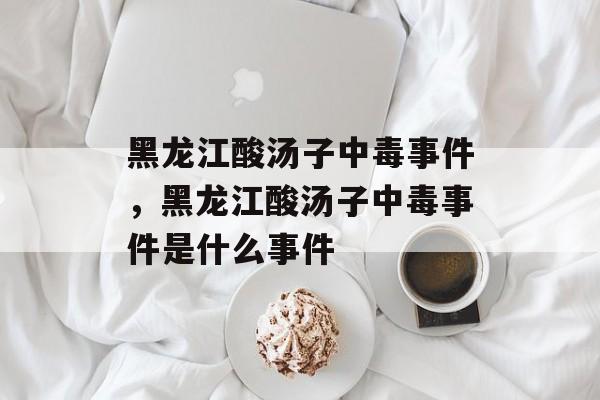 黑龙江酸汤子中毒事件，黑龙江酸汤子中毒事件是什么事件-第1张图片-