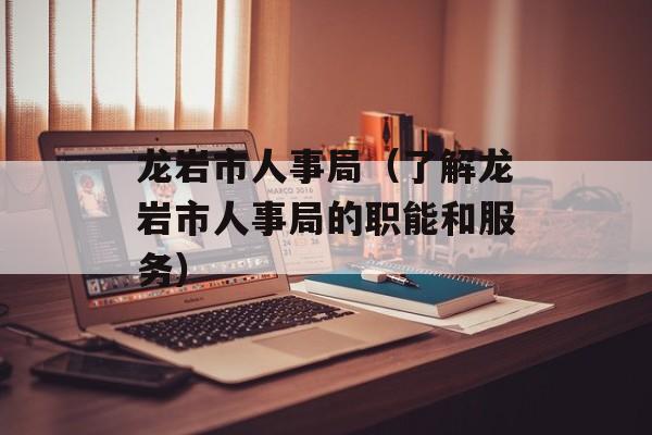 龙岩市人事局（了解龙岩市人事局的职能和服务）-第1张图片-