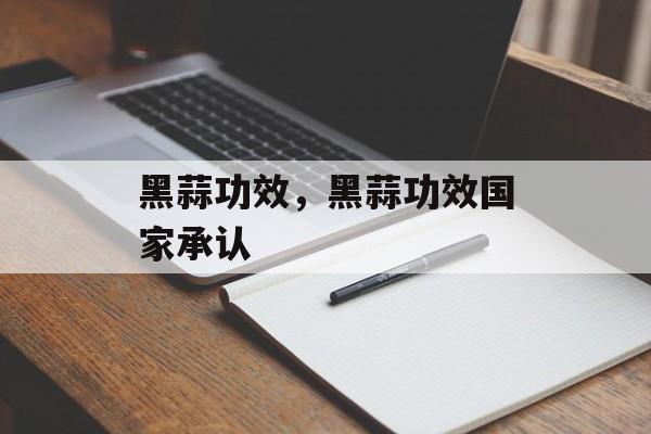 黑蒜功效，黑蒜功效国家承认-第1张图片-