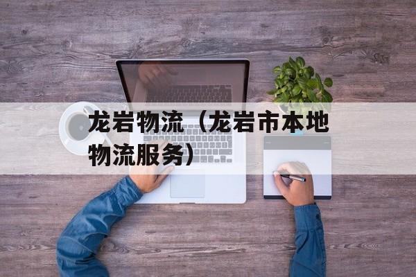 龙岩物流（龙岩市本地物流服务）-第1张图片-